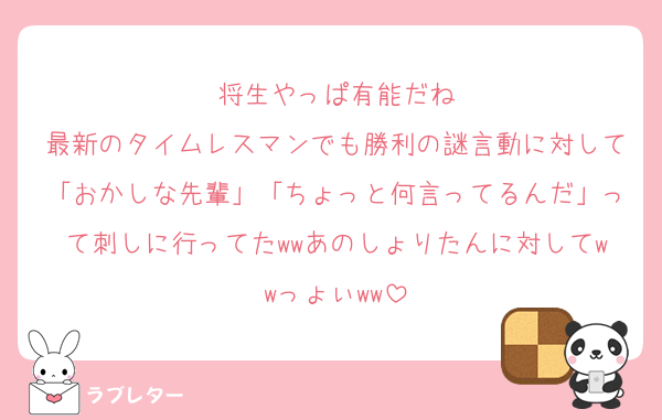 将生やっぱ有能だね
最新のタイムレスマンでも勝利の謎言動に対して「おかしな先輩」「ちょっと何言ってるんだ」って刺しに行ってたwwあのしょりたんに対してwwっょぃww