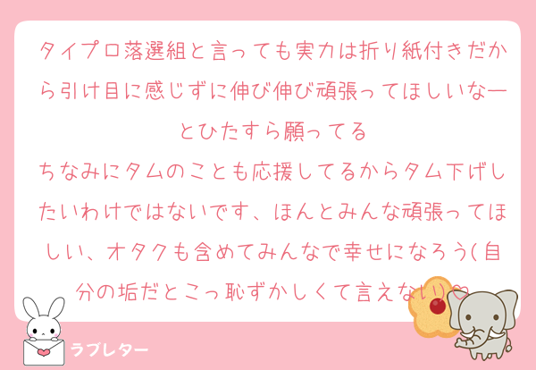 タイプロ落選組と言っても実力は折り紙付きだから引け目に感じずに伸び伸び頑張ってほしいなーとひたすら願ってる
ちなみにタムのことも応援してるからタム下げしたいわけではないです、ほんとみんな頑張ってほしい、オタクも含めてみんなで幸せになろう(自分の垢だとこっ恥ずかしくて言えない)