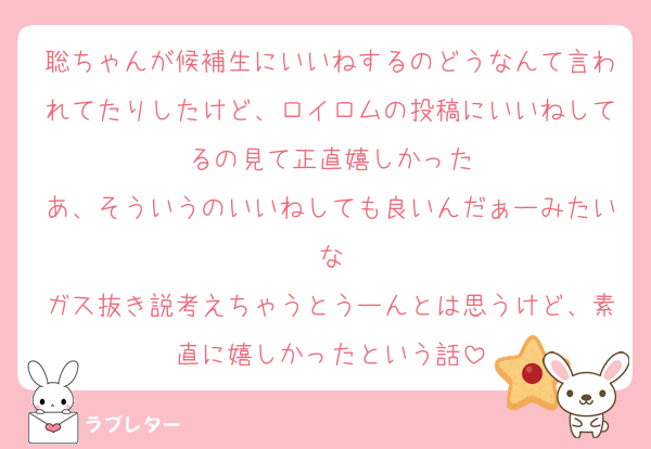 聡ちゃんが候補生にいいねするのどうなんて言われてたりしたけど、ロイロムの投稿にいいねしてるの見て正直嬉しかった
あ、そういうのいいねしても良いんだぁーみたいな
ガス抜き説考えちゃうとうーんとは思うけど、素直に嬉しかったという話