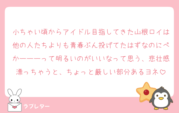 小ちゃい頃からアイドル目指してきた山根ロイは他の人たちよりも青春ぶん投げてたはずなのにぺかーーーって明るいのがいいなって思う、悲壮感漂っちゃうと、ちょっと厳しい部分あるヨネ