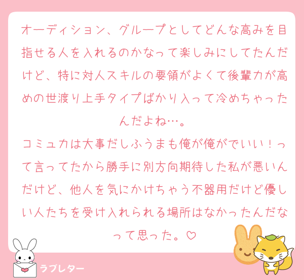 オーディション、グループとしてどんな高みを目指せる人を入れるのかなって楽しみにしてたんだけど、特に対人スキルの要領がよくて後輩力が高めの世渡り上手タイプばかり入って冷めちゃったんだよね…。
コミュ力は大事だしふうまも俺が俺がでいい！って言ってたから勝手に別方向期待した私が悪いんだけど、他人を気にかけちゃう不器用だけど優しい人たちを受け入れられる場所はなかったんだなって思った。