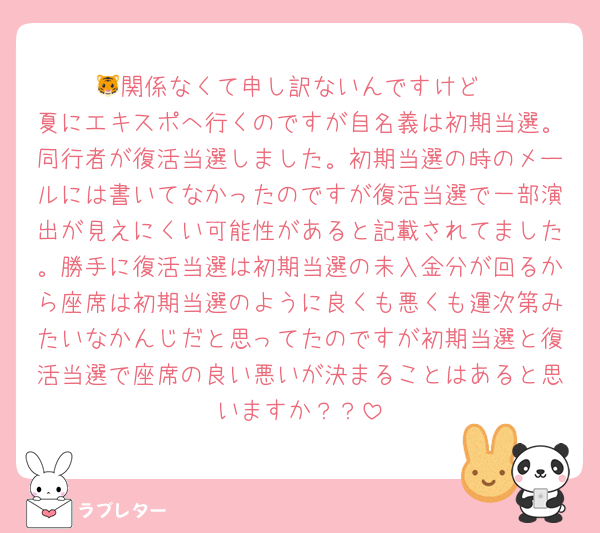 🐯関係なくて申し訳ないんですけど
夏にエキスポへ行くのですが自名義は初期当選。同行者が復活当選しました。初期当選の時のメールには書いてなかったのですが復活当選で一部演出が見えにくい可能性があると記載されてました。勝手に復活当選は初期当選の未入金分が回るから座席は初期当選のように良くも悪くも運次第みたいなかんじだと思ってたのですが初期当選と復活当選で座席の良い悪いが決まることはあると思いますか？？