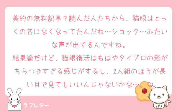 美的の無料記事？読んだ人たちから、猫眼はとっくの昔になくなってたんだね…ショック…みたいな声が出てるんですね。
結果論だけど、猫眼復活はもはやタイプロの影がちらつきすぎる感じがするし、2人組のほうが長い目で見てもいいんじゃないかな…。