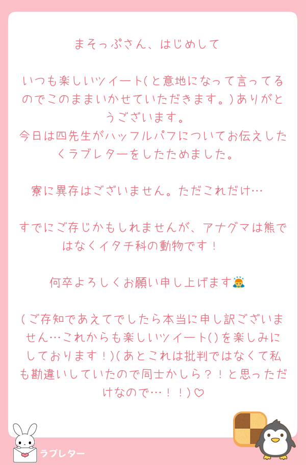 まそっぷさん、はじめして

いつも楽しいツイート(と意地になって言ってるのでこのままいかせていただきます。)ありがとうございます。
今日は四先生がハッフルパフについてお伝えしたくラブレターをしたためました。

寮に異存はございません。ただこれだけ…

すでにご存じかもしれませんが、アナグマは熊ではなくイタチ科の動物です！🦡

何卒よろしくお願い申し上げます🙇

(ご存知であえてでしたら本当に申し訳ございません…これからも楽しいツイート()を楽しみにしております！)(あとこれは批判ではなくて私も勘違いしていたので同士かしら？！と思っただけなので…！！)
