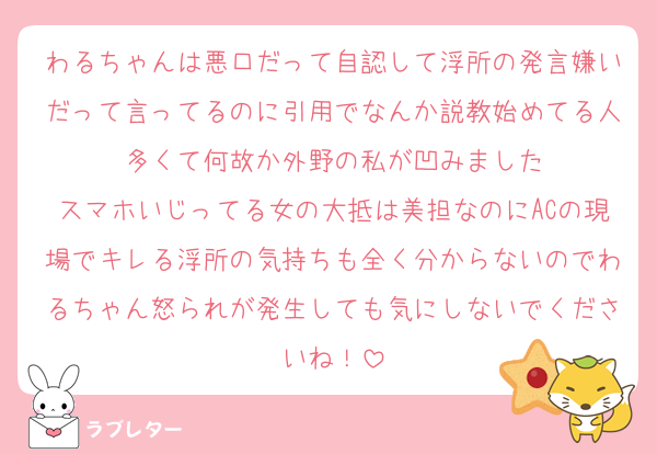 わるちゃんは悪口だって自認して浮所の発言嫌いだって言ってるのに引用でなんか説教始めてる人多くて何故か外野の私が凹みました
スマホいじってる女の大抵は美担なのにACの現場でキレる浮所の気持ちも全く分からないのでわるちゃん怒られが発生しても気にしないでくださいね！