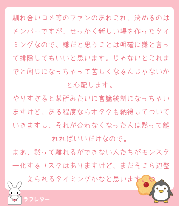 馴れ合いコメ等のファンのあれこれ、決めるのはメンバーですが、せっかく新しい場を作ったタイミングなので、嫌だと思うことは明確に嫌と言って排除してもいいと思います。じゃないとこれまでと同じになっちゃって苦しくなるんじゃないかと心配します。
やりすぎると某所みたいに言論統制になっちゃいますけど、ある程度ならオタクも納得してついていきますし、それが合わなくなった人は黙って離れればいいだけなので。
まあ、黙って離れるができない人たちがモンスター化するリスクはありますけど、まだそこら辺整えられるタイミングかなと思います。