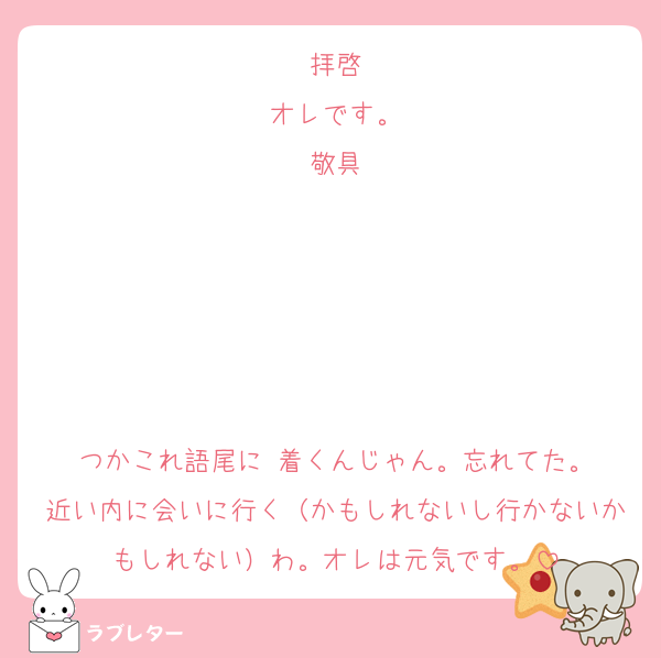 拝啓
オレです。
敬具





つかこれ語尾に♡着くんじゃん。忘れてた。
近い内に会いに行く（かもしれないし行かないかもしれない）わ。オレは元気です。