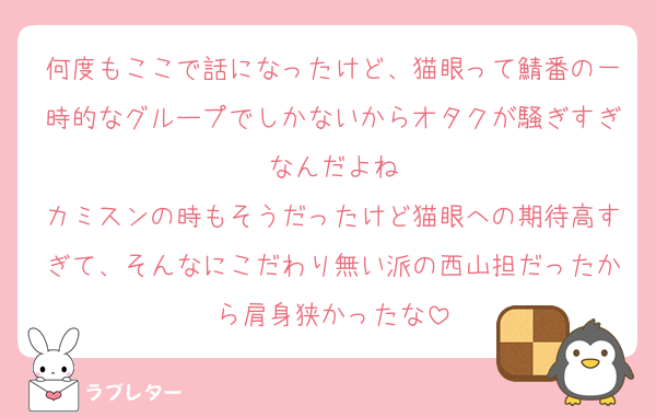 何度もここで話になったけど、猫眼って鯖番の一時的なグループでしかないからオタクが騒ぎすぎなんだよね
カミスンの時もそうだったけど猫眼への期待高すぎて、そんなにこだわり無い派の西山担だったから肩身狭かったな