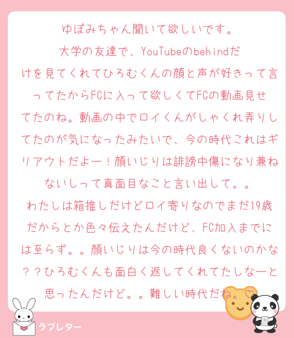 ゆぽみちゃん聞いて欲しいです。
大学の友達で、YouTubeのbehindだけを見てくれてひろむくんの顔と声が好きって言ってたからFCに入って欲しくてFCの動画見せてたのね。動画の中でロイくんがしゃくれ弄りしてたのが気になったみたいで、今の時代これはギリアウトだよー！顔いじりは誹謗中傷になり兼ねないしって真面目なこと言い出して。。
わたしは箱推しだけどロイ寄りなのでまだ19歳だからとか色々伝えたんだけど、FC加入までには至らず。。顔いじりは今の時代良くないのかな？？ひろむくんも面白く返してくれてたしなーと思ったんだけど。。難しい時代だね。