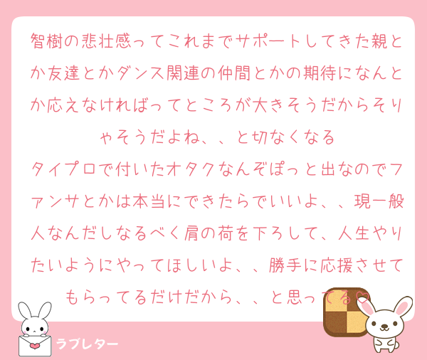 智樹の悲壮感ってこれまでサポートしてきた親とか友達とかダンス関連の仲間とかの期待になんとか応えなければってところが大きそうだからそりゃそうだよね、、と切なくなる
タイプロで付いたオタクなんぞぽっと出なのでファンサとかは本当にできたらでいいよ、、現一般人なんだしなるべく肩の荷を下ろして、人生やりたいようにやってほしいよ、、勝手に応援させてもらってるだけだから、、と思ってる