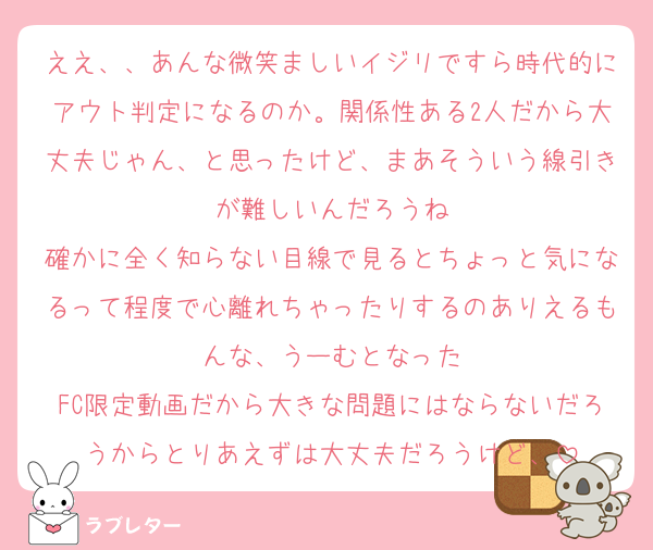 ええ、、あんな微笑ましいイジリですら時代的にアウト判定になるのか。関係性ある2人だから大丈夫じゃん、と思ったけど、まあそういう線引きが難しいんだろうね
確かに全く知らない目線で見るとちょっと気になるって程度で心離れちゃったりするのありえるもんな、うーむとなった
FC限定動画だから大きな問題にはならないだろうからとりあえずは大丈夫だろうけど、