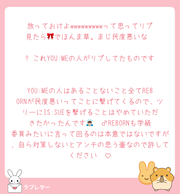 放っておけよwwwwwwwwwって思ってリプ見たら🎀でほんま草。まじ民度悪いな

⬆️これYOU:MEの人がリプしてたものです

YOU:MEの人はあることないこと全てREBORNが民度悪いってことに繋げてくるので、ツリーにIS:SUEを繋げることはやめていただきたかったんです🙇🏻‍♂️REBORNも学級委員みたいに言って回るのは本意ではないですが、自ら対策しないとアンチの思う壷なので許してください🥲