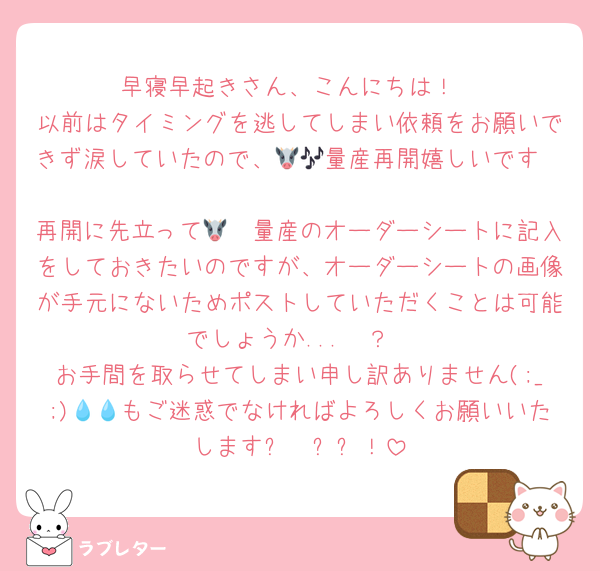 早寝早起きさん、こんにちは！
以前はタイミングを逃してしまい依頼をお願いできず涙していたので、🐮🥩量産再開嬉しいです🎶🩷🩷
再開に先立って🐮🥩量産のオーダーシートに記入をしておきたいのですが、オーダーシートの画像が手元にないためポストしていただくことは可能でしょうか...🥲？
お手間を取らせてしまい申し訳ありません(;_;)💧💧もご迷惑でなければよろしくお願いいたしますㅠ  ̫ㅠ！