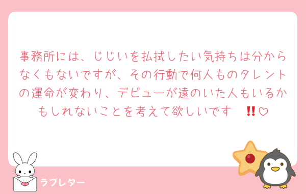 事務所には、じじいを払拭したい気持ちは分からなくもないですが、その行動で何人ものタレントの運命が変わり、デビューが遠のいた人もいるかもしれないことを考えて欲しいです‼️‼️😠