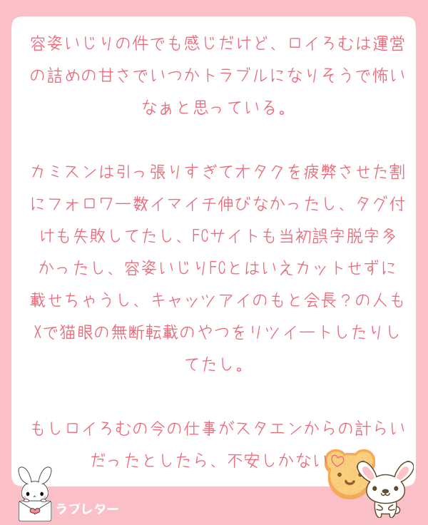 容姿いじりの件でも感じだけど、ロイろむは運営の詰めの甘さでいつかトラブルになりそうで怖いなぁと思っている。

カミスンは引っ張りすぎてオタクを疲弊させた割にフォロワー数イマイチ伸びなかったし、タグ付けも失敗してたし、FCサイトも当初誤字脱字多かったし、容姿いじりFCとはいえカットせずに載せちゃうし、キャッツアイのもと会長？の人もXで猫眼の無断転載のやつをリツイートしたりしてたし。

もしロイろむの今の仕事がスタエンからの計らいだったとしたら、不安しかない