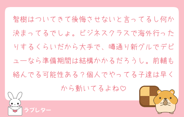 智樹はついてきて後悔させないと言ってるし何か決まってるでしょ。ビジネスクラスで海外行ったりするくらいだから大手で、噂通り新グルでデビューなら準備期間は結構かかるだろうし。前輔も絡んでる可能性ある？個人でやってる子達は早くから動いてるよね