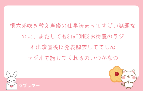 慎太郎吹き替え声優の仕事決まってすごい話題なのに、またしてもSixTONESお得意のラジオ出演直後に発表解禁しててしぬ
ラジオで話してくれるのいつかな