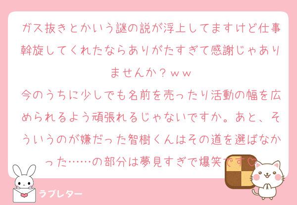 ガス抜きとかいう謎の説が浮上してますけど仕事斡旋してくれたならありがたすぎて感謝じゃありませんか？ｗｗ
今のうちに少しでも名前を売ったり活動の幅を広められるよう頑張れるじゃないですか。あと、そういうのが嫌だった智樹くんはその道を選ばなかった……の部分は夢見すぎで爆笑です