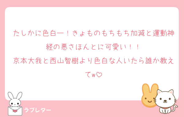 たしかに色白ー！きょものもちもち加減と運動神経の悪さほんとに可愛い！！
京本大我と西山智樹より色白な人いたら誰か教えてw