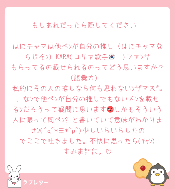 もしあれだったら隠してください

はにチャマは他ペﾝが自分の推し（はにチャマならじそﾝ）KARA(コリァ歌手🇰🇷)ファﾝサもらってるの載せられるのってどう思いますか？（語彙力）
私的にその人の推しなら何も思わないﾝザマス㌔、なﾝで他ペﾝが自分の推しでもないメﾝを載せるﾝだろうって疑問に思います😡しかもそういう人に限って同ペﾝ❌と書いていて意味がわかりませﾝ(^q^*≡*^p^)少しいらいらしたのでここで吐きました。不快に思ったら(ﾁｬﾝ)すみま㌢㍍。