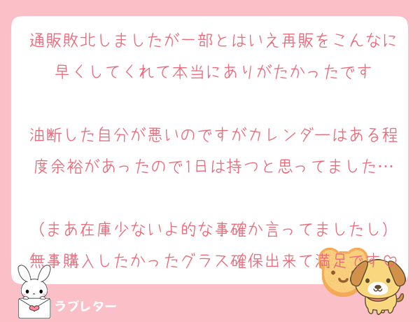 通販敗北しましたが一部とはいえ再販をこんなに早くしてくれて本当にありがたかったです

油断した自分が悪いのですがカレンダーはある程度余裕があったので1日は持つと思ってました…
（まあ在庫少ないよ的な事確か言ってましたし）無事購入したかったグラス確保出来て満足です