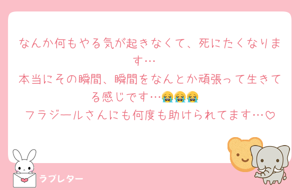 なんか何もやる気が起きなくて、死にたくなります…
本当にその瞬間、瞬間をなんとか頑張って生きてる感じです…😭😭😭
フラジールさんにも何度も助けられてます…