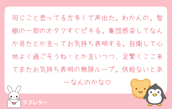 同じこと思ってる方多くて声出た。わかんの。智樹の一部のオタクすぐピキる。集団感染してなんか見たとか言ってお気持ち表明する。自衛して心地よく過ごそうね！とか言いつつ、足繁くここ来てまたお気持ち表明の無限ループ。供給ないとあーなんのかな