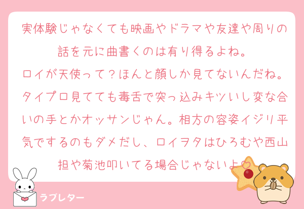 実体験じゃなくても映画やドラマや友達や周りの話を元に曲書くのは有り得るよね。
ロイが天使って？ほんと顔しか見てないんだね。タイプロ見てても毒舌で突っ込みキツいし変な合いの手とかオッサンじゃん。相方の容姿イジリ平気でするのもダメだし、ロイヲタはひろむや西山担や菊池叩いてる場合じゃないよ