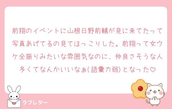 前翔のイベントに山根日野前輔が見に来てたって写真あげてるの見てほっこりした。前翔って女ウケ全振りみたいな雰囲気なのに、仲良さそうな人多くてなんかいいなぁ(語彙力弱)となった