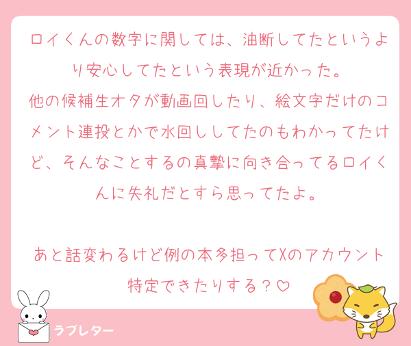 ロイくんの数字に関しては、油断してたというより安心してたという表現が近かった。
他の候補生オタが動画回したり、絵文字だけのコメント連投とかで水回ししてたのもわかってたけど、そんなことするの真摯に向き合ってるロイくんに失礼だとすら思ってたよ。

あと話変わるけど例の本多担ってXのアカウント特定できたりする？