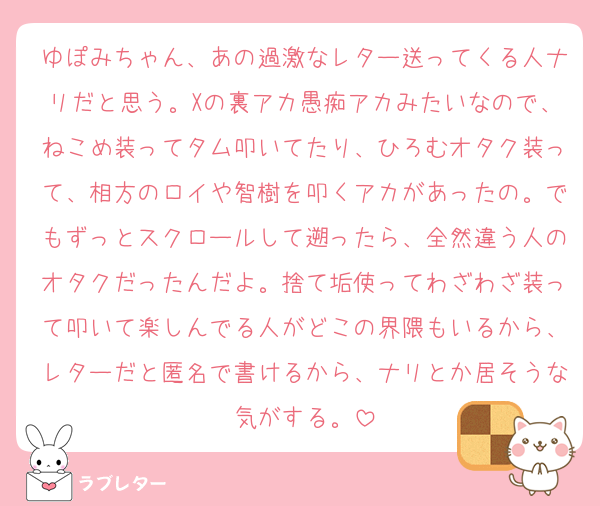 ゆぽみちゃん、あの過激なレター送ってくる人ナリだと思う。Xの裏アカ愚痴アカみたいなので、ねこめ装ってタム叩いてたり、ひろむオタク装って、相方のロイや智樹を叩くアカがあったの。でもずっとスクロールして遡ったら、全然違う人のオタクだったんだよ。捨て垢使ってわざわざ装って叩いて楽しんでる人がどこの界隈もいるから、レターだと匿名で書けるから、ナリとか居そうな気がする。