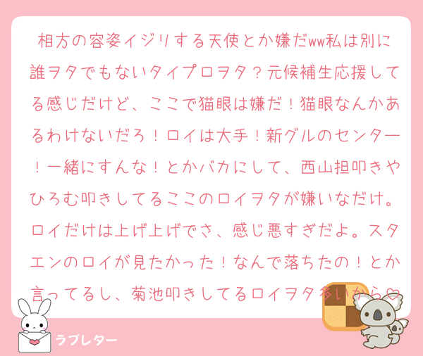 相方の容姿イジリする天使とか嫌だww私は別に誰ヲタでもないタイプロヲタ？元候補生応援してる感じだけど、ここで猫眼は嫌だ！猫眼なんかあるわけないだろ！ロイは大手！新グルのセンター！一緒にすんな！とかバカにして、西山担叩きやひろむ叩きしてるここのロイヲタが嫌いなだけ。ロイだけは上げ上げでさ、感じ悪すぎだよ。スタエンのロイが見たかった！なんで落ちたの！とか言ってるし、菊池叩きしてるロイヲタ多いから