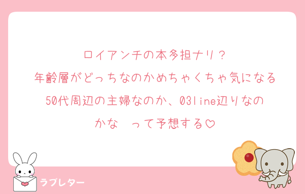 ロイアンチの本多担ナリ？
年齢層がどっちなのかめちゃくちゃ気になる
50代周辺の主婦なのか、03line辺りなのかな〜って予想する