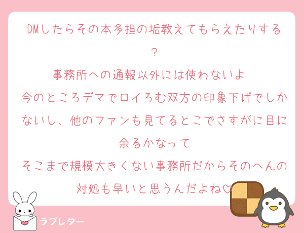 DMしたらその本多担の垢教えてもらえたりする？
事務所への通報以外には使わないよ〜
今のところデマでロイろむ双方の印象下げでしかないし、他のファンも見てるとこでさすがに目に余るかなって
そこまで規模大きくない事務所だからそのへんの対処も早いと思うんだよね