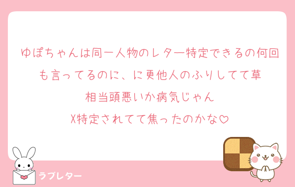 ゆぽちゃんは同一人物のレター特定できるの何回も言ってるのに、に更他人のふりしてて草
相当頭悪いか病気じゃん
X特定されてて焦ったのかな