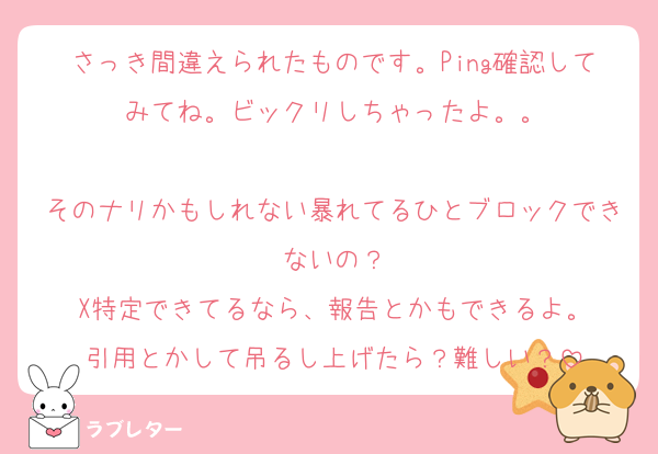 さっき間違えられたものです。Ping確認してみてね。ビックリしちゃったよ。。

そのナリかもしれない暴れてるひとブロックできないの？
X特定できてるなら、報告とかもできるよ。
引用とかして吊るし上げたら？難しい？