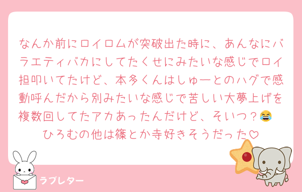 なんか前にロイロムが突破出た時に、あんなにバラエティバカにしてたくせにみたいな感じでロイ担叩いてたけど、本多くんはしゅーとのハグで感動呼んだから別みたいな感じで苦しい大夢上げを複数回してたアカあったんだけど、そいつ？😂
ひろむの他は篠とか寺好きそうだった
