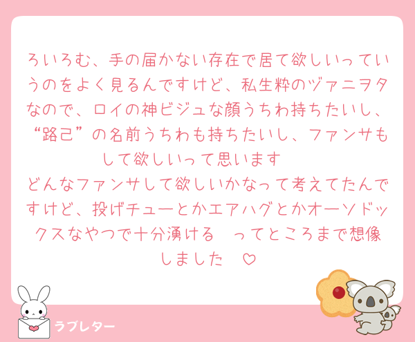 ろいろむ、手の届かない存在で居て欲しいっていうのをよく見るんですけど、私生粋のヅァニヲタなので、ロイの神ビジュな顔うちわ持ちたいし、“路己”の名前うちわも持ちたいし、ファンサもして欲しいって思います🥰
どんなファンサして欲しいかなって考えてたんですけど、投げチューとかエアハグとかオーソドックスなやつで十分湧ける❣️ってところまで想像しました🥰