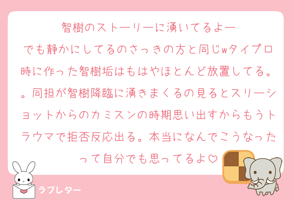 智樹のストーリーに湧いてるよー
でも静かにしてるのさっきの方と同じwタイプロ時に作った智樹垢はもはやほとんど放置してる。。同担が智樹降臨に湧きまくるの見るとスリーショットからのカミスンの時期思い出すからもうトラウマで拒否反応出る。本当になんでこうなったって自分でも思ってるよ