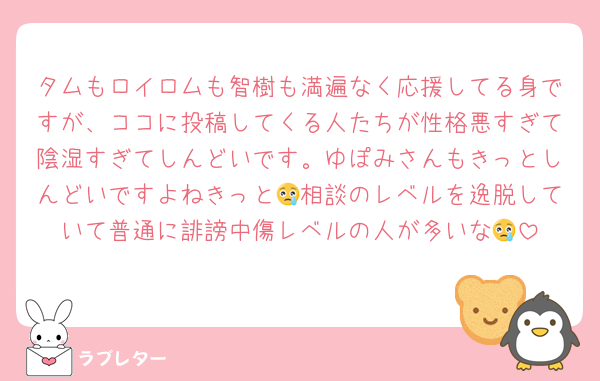 タムもロイロムも智樹も満遍なく応援してる身ですが、ココに投稿してくる人たちが性格悪すぎて陰湿すぎてしんどいです。ゆぽみさんもきっとしんどいですよねきっと😢相談のレベルを逸脱していて普通に誹謗中傷レベルの人が多いな😢