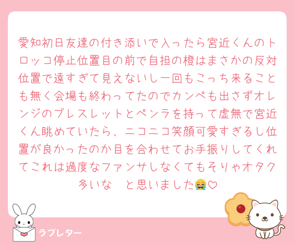 愛知初日友達の付き添いで入ったら宮近くんのトロッコ停止位置目の前で自担の橙はまさかの反対位置で遠すぎて見えないし一回もこっち来ることも無く会場も終わってたのでカンペも出さずオレンジのブレスレットとペンラを持って虚無で宮近くん眺めていたら、ニコニコ笑顔可愛すぎるし位置が良かったのか目を合わせてお手振りしてくれてこれは過度なファンサしなくてもそりゃオタク多いな〜と思いました😭
