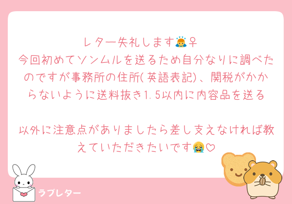 レター失礼します🙇‍♀️
今回初めてソンムルを送るため自分なりに調べたのですが事務所の住所(英語表記)、関税がかからないように送料抜き1.5以内に内容品を送る
以外に注意点がありましたら差し支えなければ教えていただきたいです😭