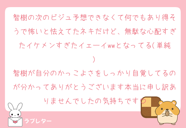 智樹の次のビジュ予想できなくて何でもあり得そうで怖いと怯えてたネキだけど、無駄な心配すぎたイケメンすぎたイェーイwwとなってる(単純)
智樹が自分のかっこよさをしっかり自覚してるのが分かってありがとうございます本当に申し訳ありませんでしたの気持ちです