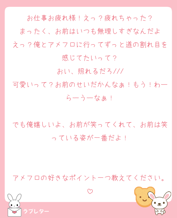 お仕事お疲れ様！えっ？疲れちゃった？
まったく、お前はいつも無理しすぎなんだよ
えっ？俺とアメフロに行ってずっと道の割れ目を感じてたいって？
おい、照れるだろ///
可愛いって？お前のせいだかんなぁ！もう！わーらーうーなぁ！

でも俺嬉しいよ、お前が笑ってくれて、お前は笑っている姿が一番だよ！


アメフロの好きなポイント一つ教えてください。