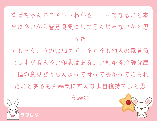 ゆぽちゃんのコメントわかるー！ってなること本当に多いから皆意見気にしてるんじゃないかと思った
でもそういうのに加えて、そもそも他人の意見気にしすぎる人多い印象はある。いわゆる冷静な西山担の意見どうなんよって食って掛かってこられたことあるもんww気にすんなよ自信持てよと思うww