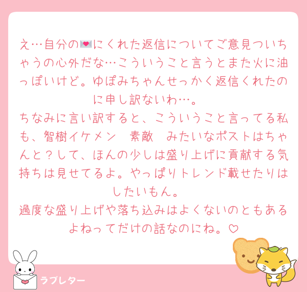 え…自分の💌にくれた返信についてご意見ついちゃうの心外だな…こういうこと言うとまた火に油っぽいけど。ゆぽみちゃんせっかく返信くれたのに申し訳ないわ…。
ちなみに言い訳すると、こういうこと言ってる私も、智樹イケメン〜素敵〜みたいなポストはちゃんと？して、ほんの少しは盛り上げに貢献する気持ちは見せてるよ。やっぱりトレンド載せたりはしたいもん。
過度な盛り上げや落ち込みはよくないのともあるよねってだけの話なのにね。