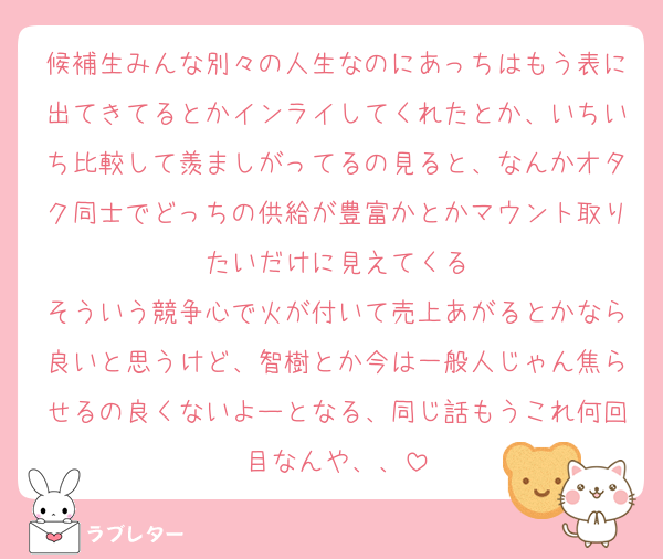 候補生みんな別々の人生なのにあっちはもう表に出てきてるとかインライしてくれたとか、いちいち比較して羨ましがってるの見ると、なんかオタク同士でどっちの供給が豊富かとかマウント取りたいだけに見えてくる
そういう競争心で火が付いて売上あがるとかなら良いと思うけど、智樹とか今は一般人じゃん焦らせるの良くないよーとなる、同じ話もうこれ何回目なんや、、