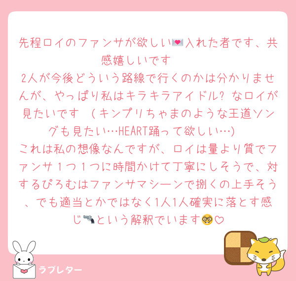 先程ロイのファンサが欲しい💌入れた者です、共感嬉しいです🥰
2人が今後どういう路線で行くのかは分かりませんが、やっぱり私はキラキラアイドル✨なロイが見たいです🥰(キンプリちゃまのような王道ソングも見たい…HEART踊って欲しい…)
これは私の想像なんですが、ロイは量より質でファンサ１つ１つに時間かけて丁寧にしそうで、対するぴろむはファンサマシーンで捌くの上手そう、でも適当とかではなく1人1人確実に落とす感じ🔫という解釈でいます🤓