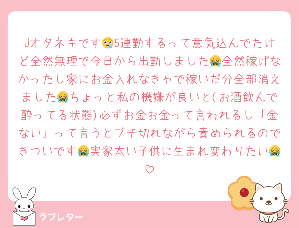 Jオタネキです😢5連勤するって意気込んでたけど全然無理で今日から出勤しました😭全然稼げなかったし家にお金入れなきゃで稼いだ分全部消えました😭ちょっと私の機嫌が良いと(お酒飲んで酔ってる状態)必ずお金お金って言われるし「金ない」って言うとブチ切れながら責められるのできついです😭実家太い子供に生まれ変わりたい😭