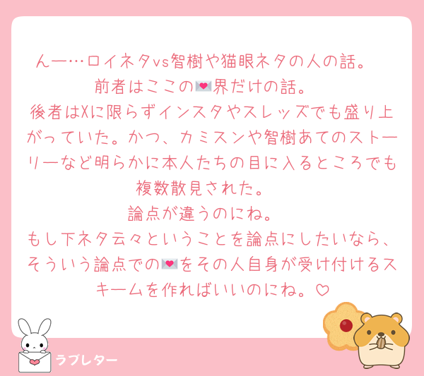 んー…ロイネタvs智樹や猫眼ネタの人の話。
前者はここの💌界だけの話。
後者はXに限らずインスタやスレッズでも盛り上がっていた。かつ、カミスンや智樹あてのストーリーなど明らかに本人たちの目に入るところでも複数散見された。
論点が違うのにね。
もし下ネタ云々ということを論点にしたいなら、そういう論点での💌をその人自身が受け付けるスキームを作ればいいのにね。